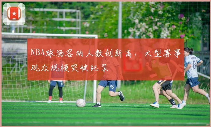 NBA球场容纳人数创新高，大型赛事观众规模突破纪录
