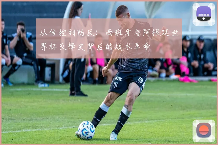 从传控到防反：西班牙与阿根廷世界杯交锋史背后的战术革命