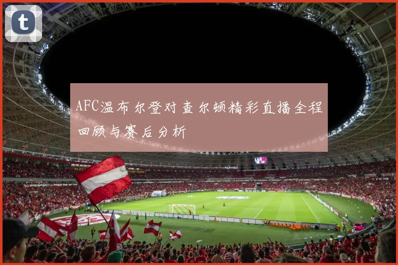 AFC温布尔登对查尔顿精彩直播全程回顾与赛后分析
