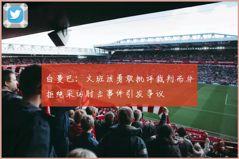 白曼巴：文班该勇敢批评裁判而非拒绝采访肘击事件引发争议