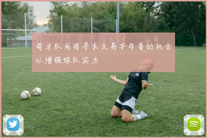 奇才队或将寻求交易字母哥的机会以增强球队实力