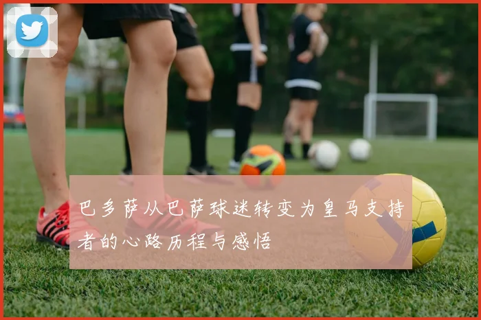 巴多萨从巴萨球迷转变为皇马支持者的心路历程与感悟