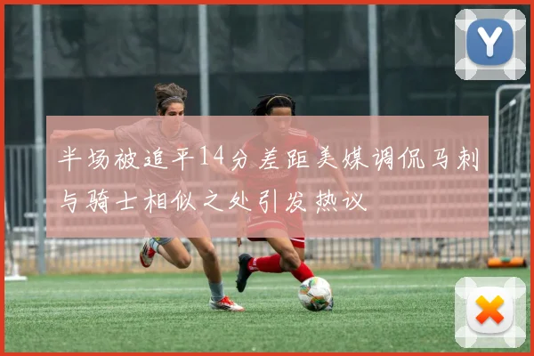 半场被追平14分差距美媒调侃马刺与骑士相似之处引发热议
